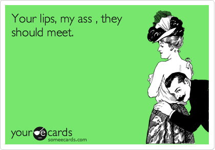 Your lips, my ass , they
should meet. 