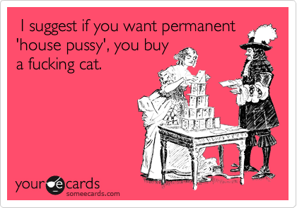  I suggest if you want permanent
'house pussy', you buy
a fucking cat.