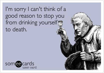 I'm sorry I can't think of a
good reason to stop you
from drinking yourself
to death.
