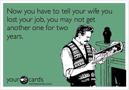 Now you have to tell your wife you lost your job, you may not get another one for two
years.