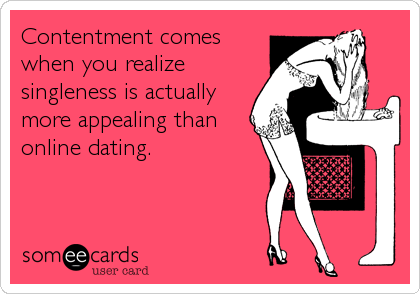 Contentment comes
when you realize
singleness is actually
more appealing than
online dating.