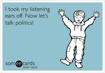 I took my listening 
ears off. Now letâ€™s 
talk politics!