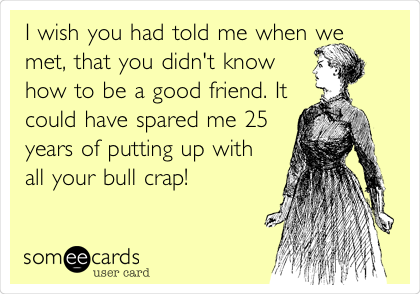 I wish you had told me when we
met, that you didn't know
how to be a good friend. It
could have spared me 25
years of putting up with
all your bull crap!