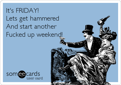 It's FRIDAY! Lets get hammered And start another Fucked up weekend ...