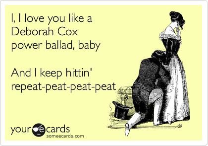 I, I love you like a
Deborah Cox 
power ballad, baby

And I keep hittin'
repeat-peat-peat-peat 