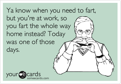Ya know when you need to fart, but you're at work, so
you fart the whole way
home instead? Today
was one of those
days. 