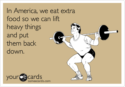 In America, we eat extra 
food so we can lift 
heavy things
and put
them back
down.