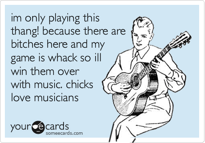 everybody knows at least
one douchebag who has
to pick up the guitar
when there are girls
at the party.