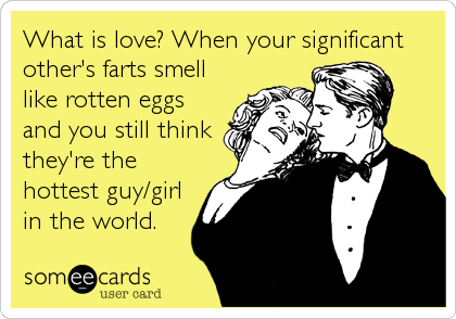 What is love? When your significant
other's farts smell
like rotten eggs
and you still think
they're the
hottest guy/girl
in the world.