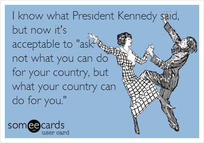 I know what President Kennedy said,
but now it's
acceptable to "ask
not what you can do
for your country, but
what your country can
do for you."