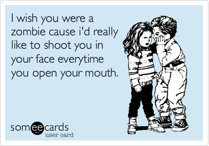 I wish you were a
zombie cause i'd really
like to shoot you in
your face everytime
you open your mouth.