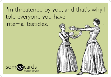 I'm threatened by you, and that's why I
told everyone you have
internal testicles.