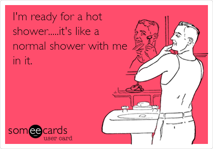I'm ready for a hot
shower.....it's like a
normal shower with me
in it.
