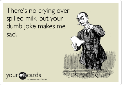 There's no crying over
spilled milk, but your
dumb joke makes me
sad.