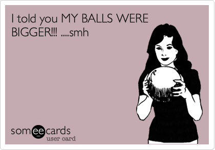 I told you MY BALLS WERE
BIGGER!!! ....smh