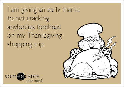 I am giving an early thanks
to not cracking
anybodies forehead 
on my Thanksgiving
shopping trip.