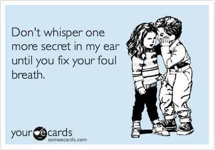 
Don't whisper one
more secret in my ear
until you fix your foul
breath.