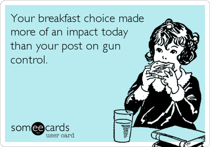 Your breakfast choice made
more of an impact today
than your post on gun
control.