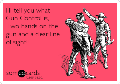I'll tell you what 
Gun Control is,
Two hands on the
gun and a clear line
of sight!!