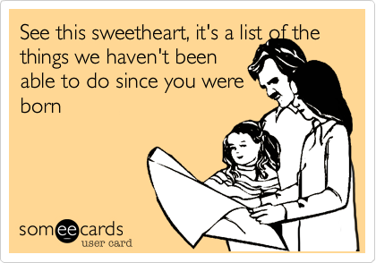 See this sweetheart, it's a list of the
things we haven't been
able to do since you were
born
