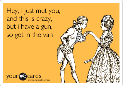 Hey, I just met you,
and this is crazy,
but i have a gun,
so get in the van