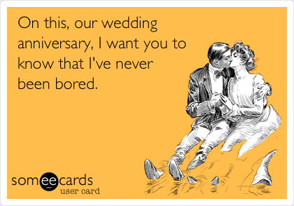 On this, our wedding
anniversary, I want you to 
know that I've never
been bored.