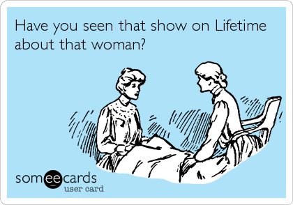 Have you seen that show on Lifetime
about that woman?