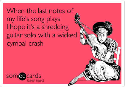 When the last notes of
my life's song plays
I hope it's a shredding
guitar solo with a wicked
cymbal crash 