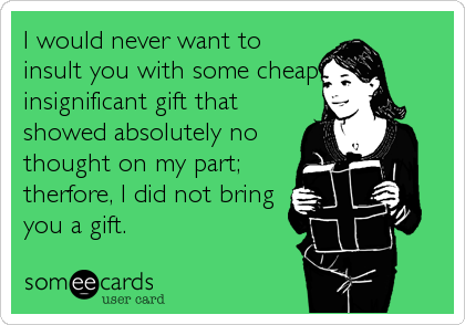 I would never want to
insult you with some cheap,
insignificant gift that
showed absolutely no
thought on my part;
therfore, I did not bring
you a gift.