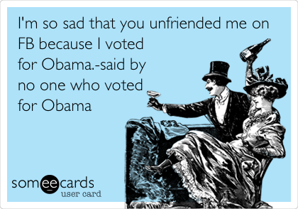 I'm so sad that you unfriended me on
FB because I voted
for Obama.-said by
no one who voted
for Obama