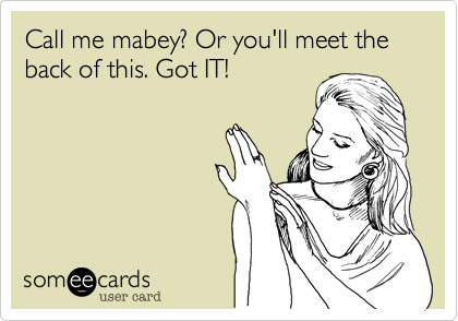 Call me mabey? Or you'll meet the back of this. Got IT!