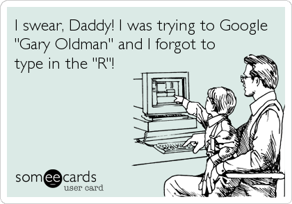I swear, Daddy! I was trying to Google
"Gary Oldman" and I forgot to
type in the "R"!