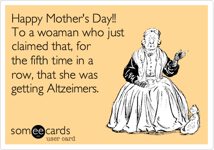 Happy Mother's Day!!
P.S. By the way, that was
the fifth time in a row 
that you said, 
"I think I have
Altzeimers."
