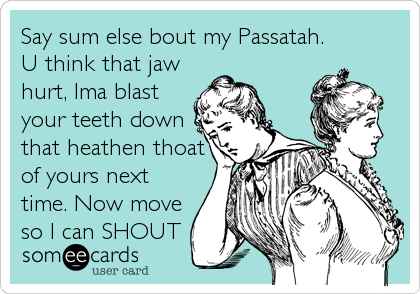 Say sum else bout my Passatah.
U think that jaw
hurt, Ima blast
your teeth down
that heathen thoat
of yours next
time. Now move
so I can SHOUT