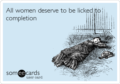 All women deserve to be licked to
completion