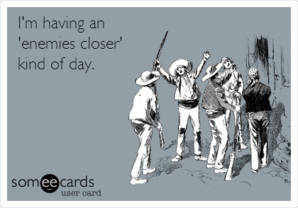 I'm having an
'enemies closer'
kind of day.