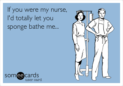 If you were my nurse,
I'd totally let you
sponge bathe me...