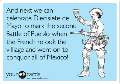 And next we can
celebrate Diecisiete de
Mayo to mark the second
Battle of Pueblo when 
the French retook the
villiage and went on to
conquor all of Mexico! 