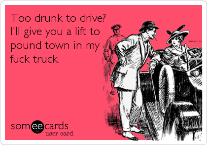 Too drunk to drive?
I'll give you a lift to
pound town in my
fuck truck.