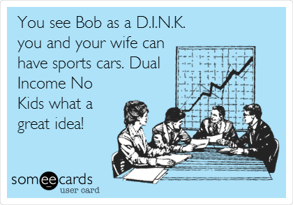 You see Bob as a D.I.N.K.
you and your wife can
have sports cars. Dual
Income No
Kids what a
great idea!
