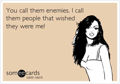 You call them enemies, I call 
them people that wished
they were me!
