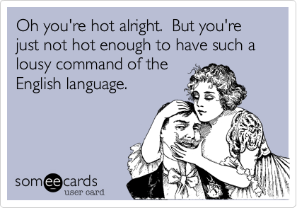 Oh you're hot alright.  But you're just not hot enough to have such a lousy command of the
English language.