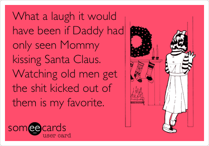 What a laugh it would
have been if Daddy had
only seen Mommy
kissing Santa Claus.
Watching old men get
the shit kicked out of
them is my favorite.