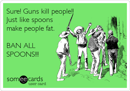 Sure! Guns kill people!!
Just like spoons
make people fat.

BAN ALL
SPOONS!!!