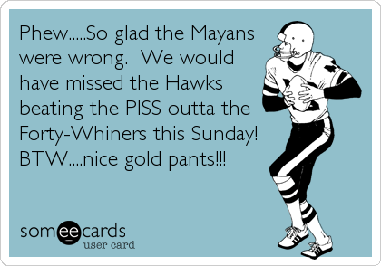 Phew.....So glad the Mayans
were wrong.  We would
have missed the Hawks
beating the PISS outta the
Forty-Whiners this Sunday!  
BTW....nice gold pants!!!