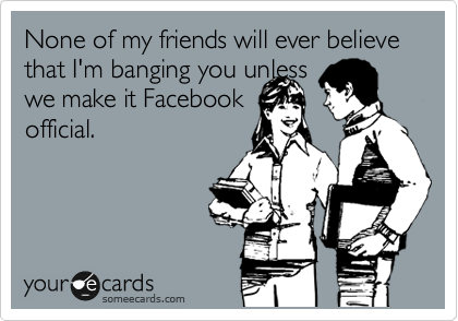 None of my friends will ever believe that I'm banging you unless
we make it Facebook
official.