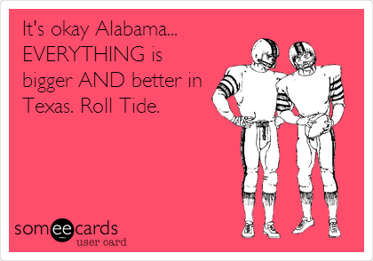 It's okay Alabama... 
EVERYTHING is
bigger AND better in
Texas. Roll Tide.