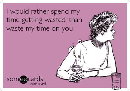 I would rather spend my
time getting wasted, than
waste my time on you.