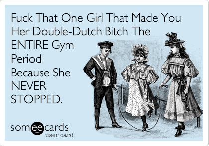 Fuck That One Girl That Made You Her Double-Dutch Bitch The
ENTIRE Gym 
Period
Because She
NEVER
STOPPED.