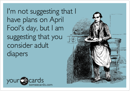 I'm not suggesting that I
have plans on April
Fool's day, but I am
suggesting that you
consider adult
diapers
